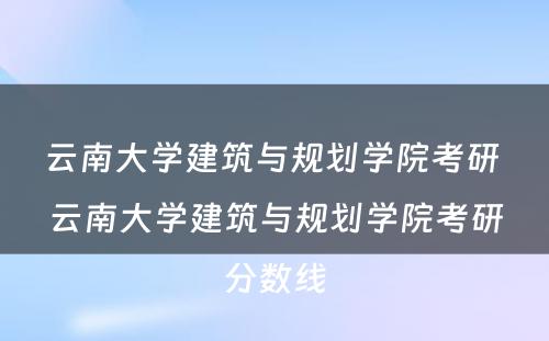 云南大学建筑与规划学院考研 云南大学建筑与规划学院考研分数线