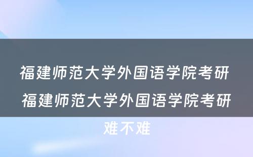 福建师范大学外国语学院考研 福建师范大学外国语学院考研难不难