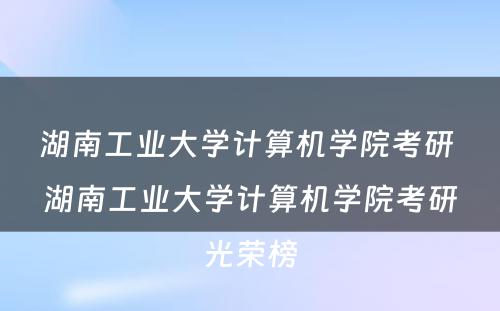 湖南工业大学计算机学院考研 湖南工业大学计算机学院考研光荣榜