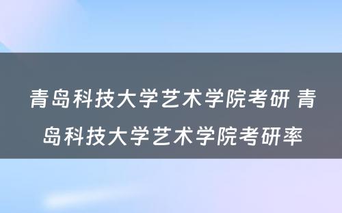 青岛科技大学艺术学院考研 青岛科技大学艺术学院考研率