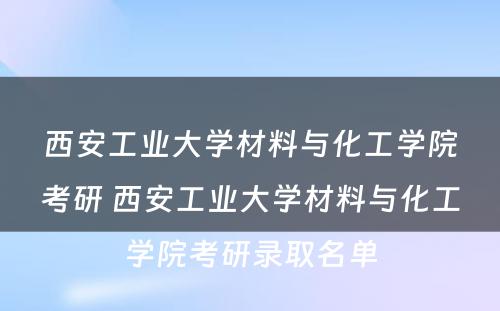 西安工业大学材料与化工学院考研 西安工业大学材料与化工学院考研录取名单