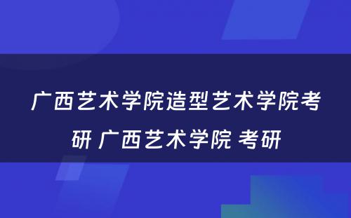 广西艺术学院造型艺术学院考研 广西艺术学院 考研