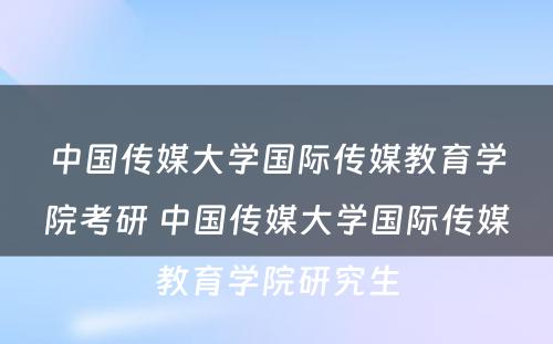 中国传媒大学国际传媒教育学院考研 中国传媒大学国际传媒教育学院研究生