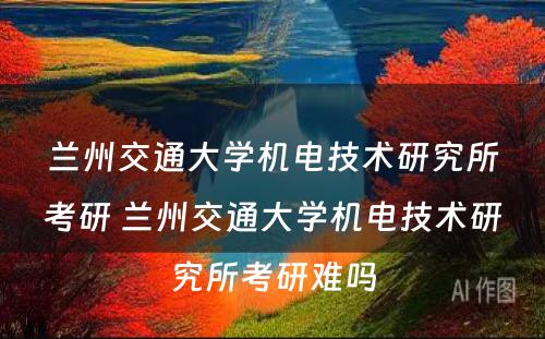 兰州交通大学机电技术研究所考研 兰州交通大学机电技术研究所考研难吗