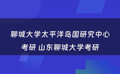 聊城大学太平洋岛国研究中心考研 山东聊城大学考研