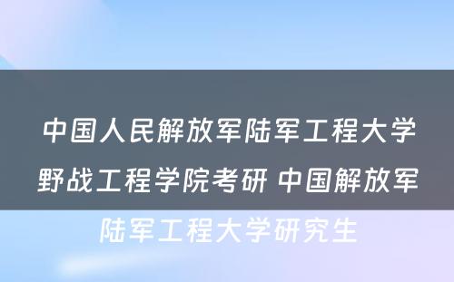 中国人民解放军陆军工程大学野战工程学院考研 中国解放军陆军工程大学研究生