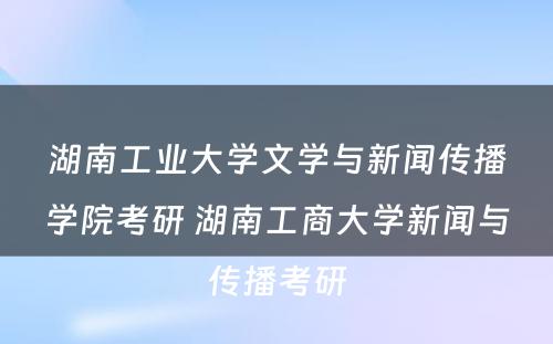 湖南工业大学文学与新闻传播学院考研 湖南工商大学新闻与传播考研