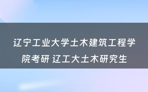 辽宁工业大学土木建筑工程学院考研 辽工大土木研究生