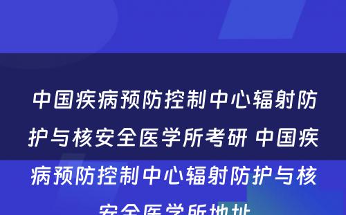 中国疾病预防控制中心辐射防护与核安全医学所考研 中国疾病预防控制中心辐射防护与核安全医学所地址