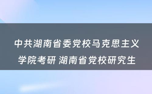 中共湖南省委党校马克思主义学院考研 湖南省党校研究生