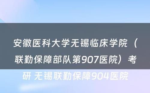 安徽医科大学无锡临床学院（联勤保障部队第907医院）考研 无锡联勤保障904医院