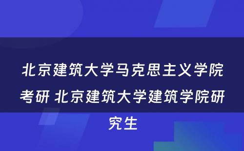 北京建筑大学马克思主义学院考研 北京建筑大学建筑学院研究生