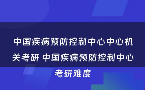 中国疾病预防控制中心中心机关考研 中国疾病预防控制中心考研难度