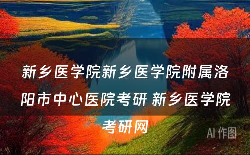 新乡医学院新乡医学院附属洛阳市中心医院考研 新乡医学院考研网