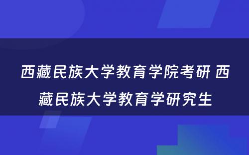 西藏民族大学教育学院考研 西藏民族大学教育学研究生