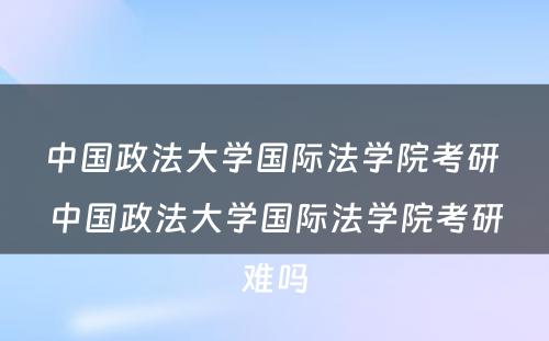 中国政法大学国际法学院考研 中国政法大学国际法学院考研难吗