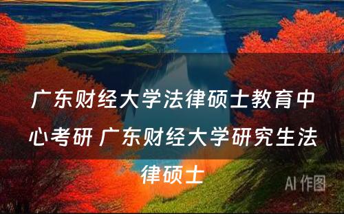 广东财经大学法律硕士教育中心考研 广东财经大学研究生法律硕士