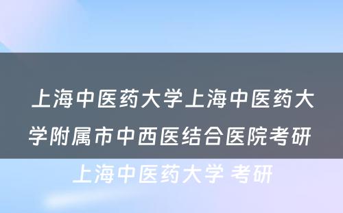 上海中医药大学上海中医药大学附属市中西医结合医院考研 上海中医药大学 考研