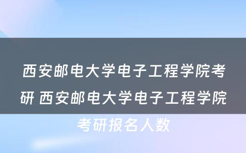 西安邮电大学电子工程学院考研 西安邮电大学电子工程学院考研报名人数