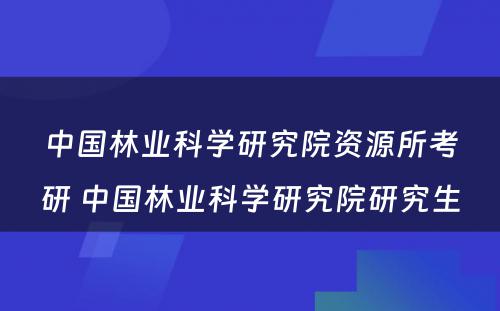 中国林业科学研究院资源所考研 中国林业科学研究院研究生