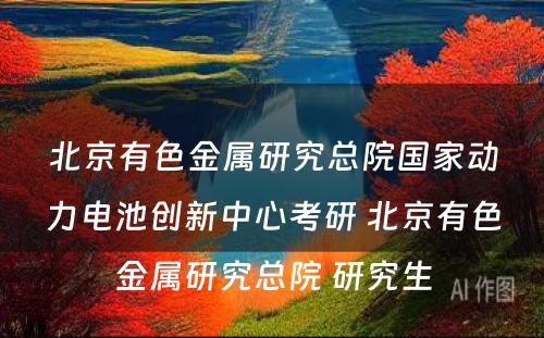 北京有色金属研究总院国家动力电池创新中心考研 北京有色金属研究总院 研究生