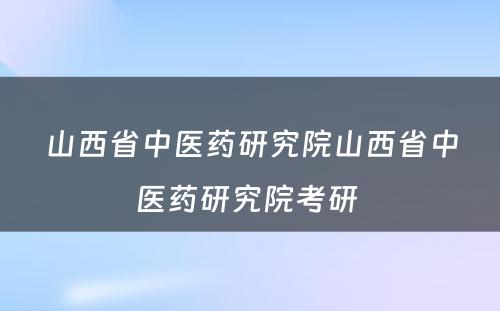 山西省中医药研究院山西省中医药研究院考研 