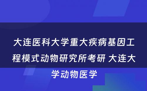 大连医科大学重大疾病基因工程模式动物研究所考研 大连大学动物医学