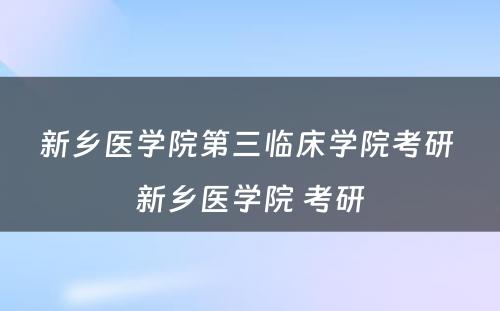 新乡医学院第三临床学院考研 新乡医学院 考研