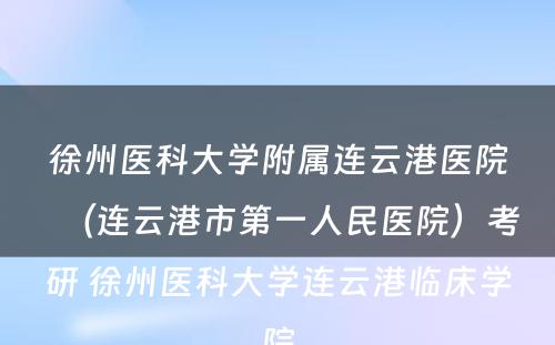 徐州医科大学附属连云港医院（连云港市第一人民医院）考研 徐州医科大学连云港临床学院