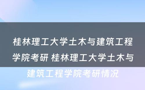 桂林理工大学土木与建筑工程学院考研 桂林理工大学土木与建筑工程学院考研情况