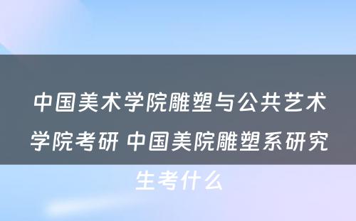 中国美术学院雕塑与公共艺术学院考研 中国美院雕塑系研究生考什么