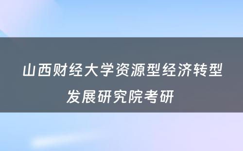 山西财经大学资源型经济转型发展研究院考研 