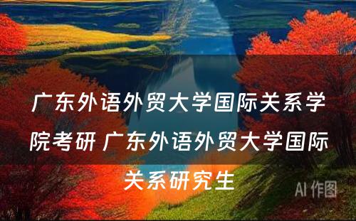 广东外语外贸大学国际关系学院考研 广东外语外贸大学国际关系研究生