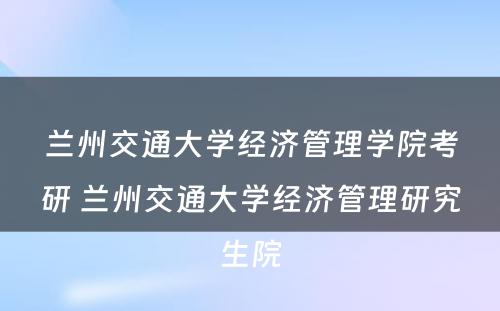 兰州交通大学经济管理学院考研 兰州交通大学经济管理研究生院