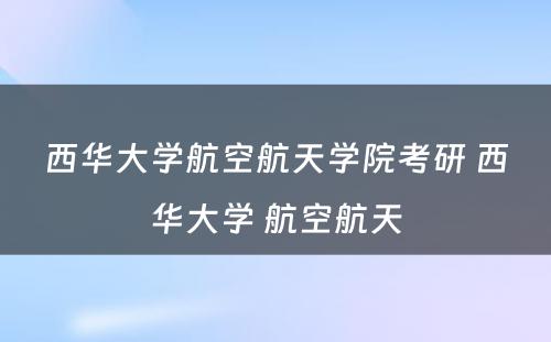 西华大学航空航天学院考研 西华大学 航空航天