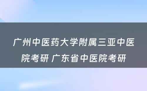 广州中医药大学附属三亚中医院考研 广东省中医院考研