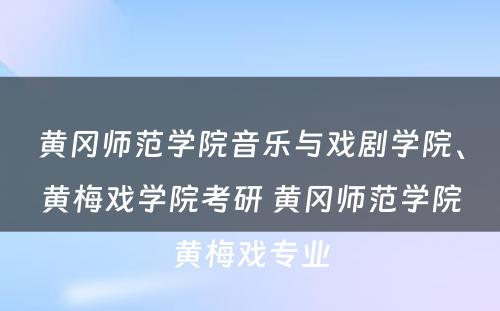 黄冈师范学院音乐与戏剧学院、黄梅戏学院考研 黄冈师范学院黄梅戏专业