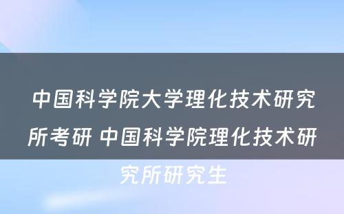 中国科学院大学理化技术研究所考研 中国科学院理化技术研究所研究生