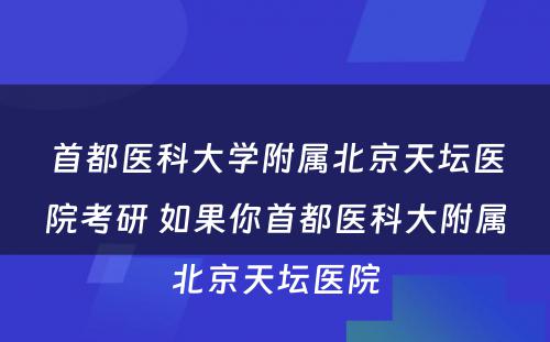 首都医科大学附属北京天坛医院考研 如果你首都医科大附属北京天坛医院