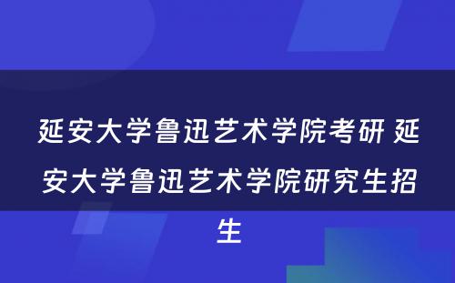 延安大学鲁迅艺术学院考研 延安大学鲁迅艺术学院研究生招生