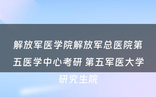 解放军医学院解放军总医院第五医学中心考研 第五军医大学研究生院