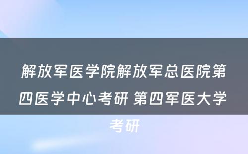 解放军医学院解放军总医院第四医学中心考研 第四军医大学 考研