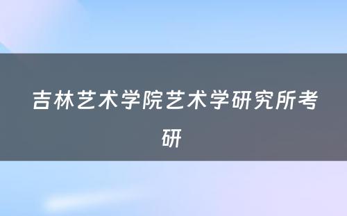 吉林艺术学院艺术学研究所考研 