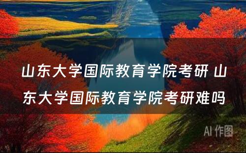 山东大学国际教育学院考研 山东大学国际教育学院考研难吗