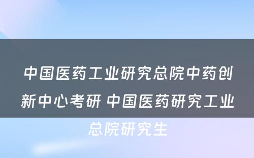 中国医药工业研究总院中药创新中心考研 中国医药研究工业总院研究生