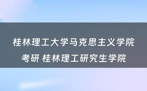 桂林理工大学马克思主义学院考研 桂林理工研究生学院