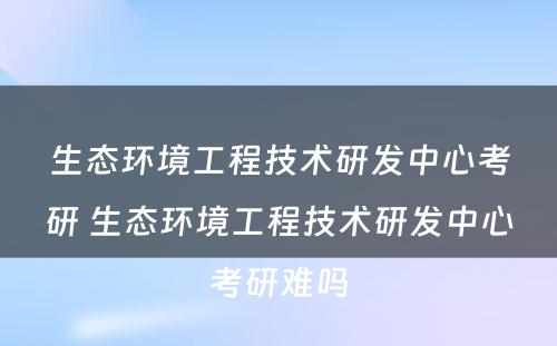 生态环境工程技术研发中心考研 生态环境工程技术研发中心考研难吗