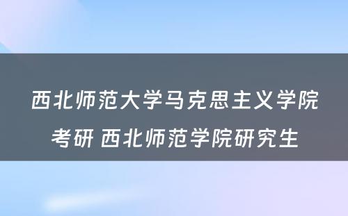 西北师范大学马克思主义学院考研 西北师范学院研究生