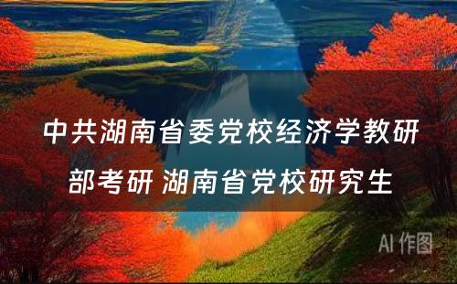 中共湖南省委党校经济学教研部考研 湖南省党校研究生