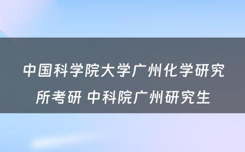 中国科学院大学广州化学研究所考研 中科院广州研究生